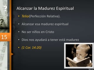 Alcanzar la Madurez Espiritual 
• Telioi(Perfección Relativa). 
• Alcanzar esa madurez espiritual 
• No ser niños en Cristo 
• Dios nos ayudará a tener está madurez 
• (1 Cor. 14:20) 
15 
 