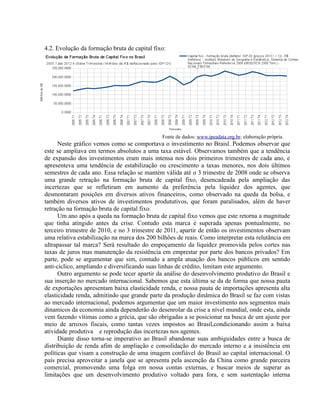 4.2. Evolução da formação bruta de capital fixo:
Fonte de dados: www.ipeadata.org.br; elaboração própria.
Neste gráfico vemos como se comportava o investimento no Braisl. Podemos observar que
este se ampliava em termos absolutos a uma taxa estável. Observamos também que a tendência
de expansão dos investimentos eram mais intensa nos dois primeiros trimestres de cada ano, e
apresenteva uma tendência de estabilização ou crescimento a taxas menores, nos dois últimos
semestres de cada ano. Essa relação se mantém válida até o 3 trimestre de 2008 onde se observa
uma grande retração na formação bruta de capital fixo, desencadeada pela ampliação das
incertezas que se refletiram em aumento da preferência pela liquidez dos agentes, que
desmontaram posições em diversos ativos financeiros, como observado na queda da bolsa, e
também diversos ativos de investimentos prodututivos, que foram paralisados, além de haver
retração na formação bruta de capital fixo.
Um ano após a queda na formação bruta de capital fixo vemos que este retorna a magnitude
que tinha atingido antes da crise. Contudo esta marca é superada apenas pontualmente, no
terceiro trimestre de 2010, e no 3 trimestre de 2011, apartir de então os investimentos observam
uma relativa estabilização na marca dos 200 bilhões de reais. Como interpretar esta relutãncia em
ultrapassar tal marca? Será resultado do empoçamento da liquidez promovida pelos cortes nas
taxas de juros mas manutenção da resistência em emprestar por parte dos bancos privados? Em
parte, pode se argumentar que sim, contudo a ampla atuação dos bancos públicos em sentido
anti-cíclico, ampliando e diversificando suas linhas de crédito, limitam este argumento.
Outro argumento se pode tecer apartir da análise do desenvolvimento produtivo do Brasil e
sua inserção no mercado internacional. Sabemos que esta última se da de forma que nossa pauta
de exportações apresentam baixa elasticidade renda, e nossa pauta de importações apresenta alta
elasticidade renda, admitindo que grande parte da produção dinâmica do Brasil se faz com vistas
ao mercado internacional, podemos argumentar que um maior investimento nos segmentos mais
dinamicos da economia ainda dependerão do desenrolar da crise a nível mundial, onde esta, ainda
vem fazendo vítimas como a grécia, que são obrigadas a se posicionar na busca de um ajuste por
meio de arroxos fiscais, como tantas vezes impostos ao Brasil,condicionando assim a baixa
atividade produtiva e reprodução das incertezas nos agentes.
Diante disso torna-se imperativo ao Brasil abandonar suas ambiguidades entre a busca de
distribuição de renda afim de ampliação e consolidação do mercado interno e a insistếncia em
políticas que visam a construção de uma imagem confiável do Brasil ao capital internacional. O
país precisa aproveitar a janela que se apresenta pela ascenção da China como grande parceira
comercial, promovendo uma folga em nossa contas externas, e buscar meios de superar as
limitações que um desenvolvimento produtivo voltado para fora, e sem sustentação interna
 