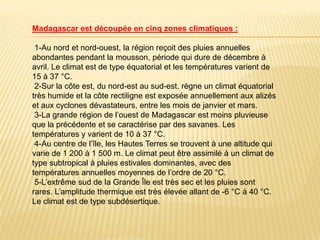 Madagascar est découpée en cinq zones climatiques :

 1-Au nord et nord-ouest, la région reçoit des pluies annuelles
abondantes pendant la mousson, période qui dure de décembre à
avril. Le climat est de type équatorial et les températures varient de
15 à 37 °C.
 2-Sur la côte est, du nord-est au sud-est, règne un climat équatorial
très humide et la côte rectiligne est exposée annuellement aux alizés
et aux cyclones dévastateurs, entre les mois de janvier et mars.
 3-La grande région de l’ouest de Madagascar est moins pluvieuse
que la précédente et se caractérise par des savanes. Les
températures y varient de 10 à 37 °C.
 4-Au centre de l’île, les Hautes Terres se trouvent à une altitude qui
varie de 1 200 à 1 500 m. Le climat peut être assimilé à un climat de
type subtropical à pluies estivales dominantes, avec des
températures annuelles moyennes de l’ordre de 20 °C.
 5-L’extrême sud de la Grande Île est très sec et les pluies sont
rares. L’amplitude thermique est très élevée allant de -6 °C à 40 °C.
Le climat est de type subdésertique.
 