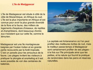 L'île de Madagascar



L'île de Madagascar est située à côté de la
côte de Mozambique, en Afrique du sud.
L'île est la plus importante en Afrique et est
connue pour avoir la plus grande diversité
de la flore et la faune, des milliers de
logements d'espèces d'oiseaux, de reptiles
et d'amphibiens, dont beaucoup d'entre
eux n'existent que sur cette île, comme le
lémurien.
                                                 La capitale est Antananarivo où l’on peut
Madagascar est une île montagneuse               profiter des meilleures boîtes de nuit, mais
baignée par l'océan Indien et en grande          le meilleur passe-temps à Madagascar
partie recouverte par la forêt tropicale.        sont certainement profiter de ses plages -
C’est un paradis pour les amoureux de la         à la fois sur l'île principale ainsi que les
faune. Les plages invitent les visiteurs à       petites, et la nature qui fournit la pratique
pratiquer la plongée et snorkeling et il est     de randonnées dans les parcs et réserves
aussi possible de voir des centaines de          naturelles.
baleines.                                         .
 