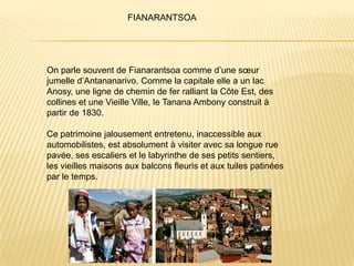 FIANARANTSOA




On parle souvent de Fianarantsoa comme d’une sœur
jumelle d’Antananarivo. Comme la capitale elle a un lac
Anosy, une ligne de chemin de fer ralliant la Côte Est, des
collines et une Vieille Ville, le Tanana Ambony construit à
partir de 1830.

Ce patrimoine jalousement entretenu, inaccessible aux
automobilistes, est absolument à visiter avec sa longue rue
pavée, ses escaliers et le labyrinthe de ses petits sentiers,
les vieilles maisons aux balcons fleuris et aux tuiles patinées
par le temps.
 