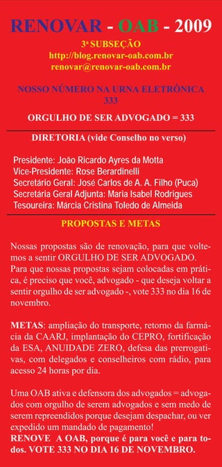 RENOVAR - OAB - 2009
                   3a SUBSEÇÃO
          http://blog.renovar-oab.com.br
          renovar@renovar-oab.com.br

 NOSSO NÚMERO NA URNA ELETRÔNICA
               333
    ORGULHO DE SER ADVOGADO = 333

     DIRETORIA (vide Conselho no verso)

Presidente: João Ricardo Ayres da Motta
Vice-Presidente: Rose Berardinelli
Secretário Geral: José Carlos de A. A. Filho (Puca)
Secretária Geral Adjunta: Maria Isabel Rodrigues
Tesoureira: Márcia Cristina Toledo de Almeida
             PROPOSTAS E METAS

Nossas propostas são de renovação, para que volte-
mos a sentir ORGULHO DE SER ADVOGADO.
Para que nossas propostas sejam colocadas em práti-
ca, é preciso que você, advogado - que deseja voltar a
sentir orgulho de ser advogado -, vote 333 no dia 16 de
novembro.

METAS: ampliação do transporte, retorno da farmá-
cia da CAARJ, implantação do CEPRO, fortificação
da ESA, ANUIDADE ZERO, defesa das prerrogati-
vas, com delegados e conselheiros com rádio, para
acesso 24 horas por dia.

Uma OAB ativa e defensora dos advogados = advoga-
dos com orgulho de serem advogados e sem medo de
serem repreendidos porque desejam despachar, ou ver
expedido um mandado de pagamento!
RENOVE A OAB, porque é para você e para to-
dos. VOTE 333 NO DIA 16 DE NOVEMBRO.
 