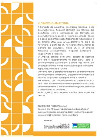 VI SIMPÓSIO AMAZÔNIA
A Comissão da Amazônia, Integração Nacional e de
Desenvolvimento Regional (CAINDR) da Câmara dos
Deputados, com a participação da Comissão de
Desenvolvimento Regional e Turismo do Senado Federal
e o apoio da Confederação Nacional da Indústria (CNI) e
do Sistema CNC/ SESC/ SENAC, promove no dia 6 de
novembro, a partir das 9h, no Auditório Nereu Ramos da
Câmara dos Deputados, Brasília - DF, o VI Simpósio
Amazônia: Desenvolvimento Regional Sustentável –
Regiões Norte e Nordeste.
O Simpósio contará com uma palestra de abertura
que fará o questionamento “O Brasil evolui para o
desenvolvimento sustentável?” e ainda, três mesas de
debate: Economia Verde Inclusiva; Energia e Transporte;
Agricultura, Indústria e Turismo.
O evento tem a pretensão de debater as alternativas de
desenvolvimento sustentável, crescimento e conômico e
redução da pobreza nas regiões Norte e Nordeste.
Na tradição dos simpósios anteriores, o evento de 2012
será uma excelente oportunidade para abrir a discussão
de como fomentar o desenvolvimento regional, arantindo
a preservação do ambiente.
As inscrições já estão abertas. Participe deste importante
debate.




INSCRIÇÃO E PROGRAMAÇÃO:
acesse o link: http://www2.camara.gov.br/participe/
eventos/vi-simposio-amazonia-desenvolvimento-regional-
sustentavel-2013-regioes-norte-e-nordeste

      REALIZAÇÃO


                        Comissão da
      Amazônia, Integração Nacional
      e de Desenvolvimento Regional
 