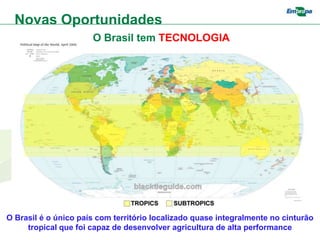 Novas Oportunidades
                      O Brasil tem TECNOLOGIA




O Brasil é o único país com território localizado quase integralmente no cinturão
     tropical que foi capaz de desenvolver agricultura de alta performance
 