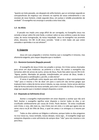 2


“quanto ao trato passado, vos despojeis do velho homem, que se corrompe segundo as
concupiscências do engano,e vos renoveis no espírito do vosso entendimento e vos
revistais do novo homem, criado segundo Deus, em justiça e retidão procedentes da
verdade”. O evangelho nos encoraja e convida a esta nova vida.


1.2 - Ao Alívio

    O pecado nos impôs uma carga difícil de ser carregada, no Evangelho Jesus nos
convida a lançar sobre Ele este fardo, a colocar sobre os seus ombros o peso da nossa
culpa, da nossa transgressão, da nossa iniquidade. Jesus no evangelho nos promete
alívio, descanso. Em Mt 11.28 Jesus convida: “vinde a mim todos vós que estais
cansados e oprimidos e eu vos aliviarei”.


   II- Exigente

      Jesus em suas pregações e ensinos mostrou que o evangelho é inclusivo, mas
altamente exigente, pois requer daqueles que o recebem:

2.1 – Renúncia Constante (Negação pessoal)

       O evangelho de Jesus Cristo nos propõe o serviço. Em Cristo somos chamados
para servir em duas instâncias: ao próximo e a Deus. Ao aceitar o evangelho nos
tornamos além de servos do outro, servos de Deus, Paulo fala sobre isso em Rm 6.22:
“Agora, porém, libertados do pecado, transformados em servos de Deus, tendes o
vosso fruto para a santificação e, por fim, a vida eterna”.
       O servo é qualificado como aquele que está disposto a dizer constantemente
“não” para si mesmo a fim de dizer sim para o outro.Um dos termos gregos que
traduzem bem a ideia do termo servo é doulos, ou seja, escravo. Como servos abrimos
mão de forma voluntária da nossa vontade, para viver a vontade de Deus. O evangelho
exige que aqueles que o recebem estejam dispostos a servir.

2.2 - Disposição ao Sofrimento (Cruz)

        Aceitar o evangelho implicatambém em estar disposto a aceitar que não será
fácil. Aceitar o evangelho significa estar disposto a morrer todos os dias, a ser
crucificado cotidianamente por causa de Cristo. Paulo declara: “Já estou crucificado
com Cristo; e vivo, não mais eu, mas Cristo vive em mim; e a vida que agora vivo na
carne vivo-a na fé do Filho de Deus, o qual me amou e se entregou a si mesmo por
mim”.
        Todos os dias subimos ao Gólgota e sofremos, porque todos os dias pregamos
na cruz nosso eu, nossa vontade, nossos desejos, nosso ego... O evangelho exige que
estejamos dispostos a este sofrimento do sempre dizer “não” para nós mesmos e sim
para Deus.
 