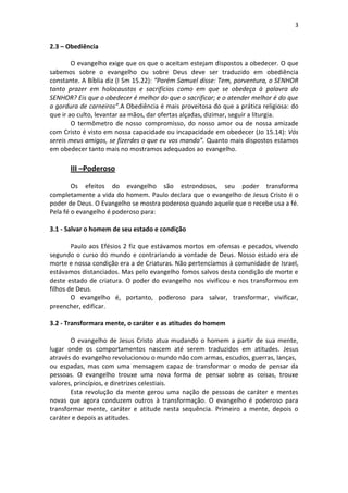 3


2.3 – Obediência

        O evangelho exige que os que o aceitam estejam dispostos a obedecer. O que
sabemos sobre o evangelho ou sobre Deus deve ser traduzido em obediência
constante. A Bíblia diz (I Sm 15.22): “Porém Samuel disse: Tem, porventura, o SENHOR
tanto prazer em holocaustos e sacrifícios como em que se obedeça à palavra do
SENHOR? Eis que o obedecer é melhor do que o sacrificar; e o atender melhor é do que
a gordura de carneiros”.A Obediência é mais proveitosa do que a prática religiosa: do
que ir ao culto, levantar aa mãos, dar ofertas alçadas, dizimar, seguir a liturgia.
        O termômetro de nosso compromisso, do nosso amor ou de nossa amizade
com Cristo é visto em nossa capacidade ou incapacidade em obedecer (Jo 15.14): Vós
sereis meus amigos, se fizerdes o que eu vos mando”. Quanto mais dispostos estamos
em obedecer tanto mais no mostramos adequados ao evangelho.

       III –Poderoso

        Os efeitos do evangelho são estrondosos, seu poder transforma
completamente a vida do homem. Paulo declara que o evangelho de Jesus Cristo é o
poder de Deus. O Evangelho se mostra poderoso quando aquele que o recebe usa a fé.
Pela fé o evangelho é poderoso para:

3.1 - Salvar o homem de seu estado e condição

        Paulo aos Efésios 2 fiz que estávamos mortos em ofensas e pecados, vivendo
segundo o curso do mundo e contrariando a vontade de Deus. Nosso estado era de
morte e nossa condição era a de Criaturas. Não pertencíamos à comunidade de Israel,
estávamos distanciados. Mas pelo evangelho fomos salvos desta condição de morte e
deste estado de criatura. O poder do evangelho nos vivificou e nos transformou em
filhos de Deus.
        O evangelho é, portanto, poderoso para salvar, transformar, vivificar,
preencher, edificar.

3.2 - Transformara mente, o caráter e as atitudes do homem

       O evangelho de Jesus Cristo atua mudando o homem a partir de sua mente,
lugar onde os comportamentos nascem até serem traduzidos em atitudes. Jesus
através do evangelho revolucionou o mundo não com armas, escudos, guerras, lanças,
ou espadas, mas com uma mensagem capaz de transformar o modo de pensar da
pessoas. O evangelho trouxe uma nova forma de pensar sobre as coisas, trouxe
valores, princípios, e diretrizes celestiais.
       Esta revolução da mente gerou uma nação de pessoas de caráter e mentes
novas que agora conduzem outros à transformação. O evangelho é poderoso para
transformar mente, caráter e atitude nesta sequência. Primeiro a mente, depois o
caráter e depois as atitudes.
 