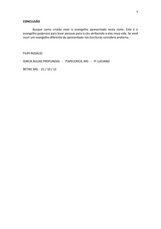 4


CONCLUSÃO

       Busque como cristão viver o evangelho apresentado nesta noite. Este é o
evangelho poderoso para levar pessoas para o céu atribuindo a elas nova vida. Se você
ouvir um evangelho diferente do apresentado nas Escrituras considere anátema.



FILIPI ROSÁLIO

IGREJA ÁGUAS PROFUNDAS - ITAPECERICA, MG - Pr LUCIANO

BETIM, MG- 21 / 10 / 12
 