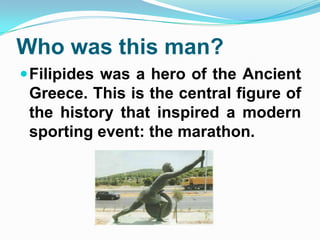 Who was this man?
Filipides was a hero of the Ancient
Greece. This is the central figure of
the history that inspired a modern
sporting event: the marathon.