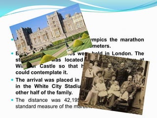  In the three first modern Olympics the marathon
was a distance of about 42 kilometers.
But in 1908 the Games were held in London. The
starting line was located next to a window at
Windsor Castle so that half of the royal family
could contemplate it.
The arrival was placed in front of the royal palace,
in the White City Stadium, where he hoped the
other half of the family.
The distance was 42,195 miles, since that is the
standard measure of the marathon.