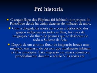Pré historia O arquipélago das Filipinas foi habitado por grupos do Paleolítico desde há várias dezenas de milhares de anos.  Com a chegada da nossa era e com a deslocação dos grupos indígenas em todas as ilhas, foi a vez da imigração e do fluxo de pessoas que se deslocam de todo o Sudeste da Ásia. Depois de um enorme fluxo de imigração houve uma migração em massa de pessoas que atualmente habitam as ilhas principais. Esta migração em massa aconteceu principalmente durante o século V da nossa era  