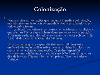 Colonização Foram muitas as povoações que tentaram impedir a colonização, mas não tiveram êxito pois os espanhóis foram espalhando-se por todo o país e foram  ganhando a confiança das pessoas, especialmente os religiosos, que eram os líderes e que tinham algum poder sobre a população. Anos mais tarde, quando tudo estava mais ou menos sob controle, foi fundada a Capitania Geral das Filipinas. Uma das  coisas  que os espanhóis fizeram em filipinas foi a unificação de todas as ilhas sob a mesma bandeira. Isto levou ao crescimento acelerado desta região. Os padres espanhóis converteram os habitantes ao catolicismo. Não é em vão que nos dias de hoje, as Filipinas são o único país católico  do Sudeste Asiático. 
