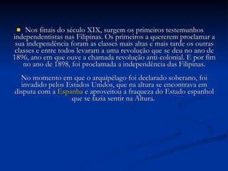Nos finais do século XIX, surgem os primeiros testemunhos independentistas nas Filipinas. Os primeiros a quererem proclamar a sua independência foram as classes mais altas e mais tarde os outras classes e entre todos levaram a uma revolução que se deu no ano de 1896, ano em que ouve a chamada revolução anti-colonial. E por fim no ano de 1898, foi proclamada a independência das Filipinas. No momento em que o arquipélago foi declarado soberano, foi invadido pelos Estados Unidos, que na altura se encontrava em disputa com a  Espanha  e aproveitou a fraqueza do Estado espanhol que se fazia sentir na Altura.  