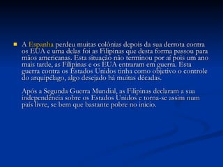 A  Espanha  perdeu muitas colônias depois da sua derrota contra os EUA e uma delas foi as Filipinas que desta forma passou para mãos americanas. Esta situação não terminou por aí pois um ano mais tarde, as Filipinas e os EUA entraram em guerra. Esta guerra contra os Estados Unidos tinha como objetivo o controle do arquipélago, algo desejado há muitas décadas. Após a Segunda Guerra Mundial, as Filipinas declaram a sua independência sobre os Estados Unidos e torna-se assim num país livre, se bem que bastante pobre no inicio. 
