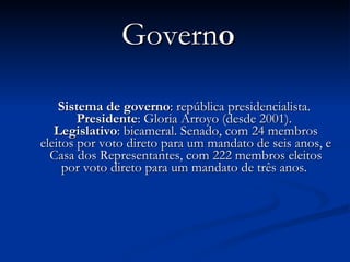 Govern o Sistema   de   governo : república presidencialista.  Presidente : Gloria Arroyo (desde 2001).  Legislativo : bicameral. Senado, com 24 membros eleitos por voto direto para um mandato de seis anos, e Casa dos Representantes, com 222 membros eleitos por voto direto para um mandato de três anos.  