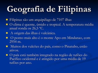 Geografia de Filipinas Filipinas são um arquipélago de 7107 ilhas  O clima é quente, úmido e tropical. A temperatura média anual ronda os 26,5 ºC.  A origem das ilhas é vulcânica. O ponto mais alto é o monte Apo em Mindanao, com 2954 m. Muitos dos vulcões do país, como o Pinatubo, estão ativos.  O país está também integrado na região de tufões do Pacífico ocidental e é atingido por uma média de 19 tufões por ano. 