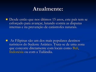 Atualmente: Desde então que nos últimos 15 anos, este país tem se esforçado para avançar, lutando contra as disputas internas e na prevenção de catástrofes naturais. As Filipinas são um dos mais populares destinos turísticos do Sudeste Asiático. Trata-se de uma zona que concorre diretamente com locais como  Bali ,  Indonésia  ou com a Tailândia.  