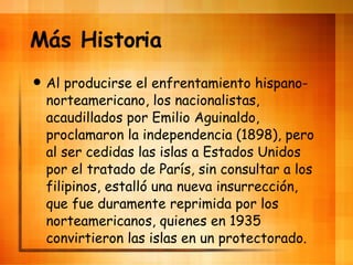 M ás Historia Al producirse el enfrentamiento hispano-norteamericano, los nacionalistas, acaudillados por Emilio Aguinaldo, proclamaron la independencia (1898), pero al ser cedidas las islas a Estados Unidos por el tratado de Par ís, sin consultar a los filipinos, estalló una nueva insurrección, que fue duramente reprimida por los norteamericanos, quienes en 1935 convirtieron las islas en un protectorado. 