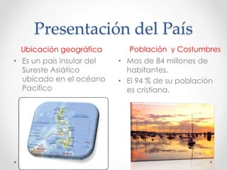 Presentación del País
Ubicación geográfica Población y Costumbres
• Es un país insular del
Sureste Asiático
ubicado en el océano
Pacífico
• Mas de 84 millones de
habitantes.
• El 94 % de su población
es cristiana.