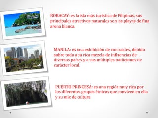 BORACAY: es la isla más turística de Filipinas, sus
principales atractivos naturales son las playas de fina
arena blanca.
PUERTO PRINCESA: es una región muy rica por
los diferentes grupos étnicos que conviven en ella
y su mix de cultura
MANILA: es una exhibición de contrastes, debido
sobre todo a su rica mezcla de influencias de
diversos países y a sus múltiples tradiciones de
carácter local.