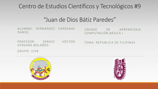 Centro de Estudios Científicos y Tecnológicos #9
“Juan de Dios Bátiz Paredes”
ALUMNO: HERNÁNDEZ CÁRDENAS
DANIEL
PROFESOR: SERGIO HÉCTOR
VERGARA BOLAÑOS
GRUPO: 1IV8
UNIDAD DE APRENDIZAJE:
COMPUTACIÓN BÁSICA I
TEMA: REPUBLICA DE FILIPINAS
 