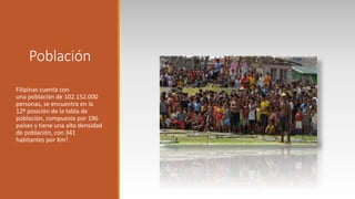 Población
Filipinas cuenta con
una población de 102.152.000
personas, se encuentra en la
12º posición de la tabla de
población, compuesta por 196
países y tiene una alta densidad
de población, con 341
habitantes por Km2.
 