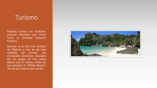 Turismo
Filipinas cuenta con múltiples
parques naturales que sirven
como su principal atractivo
turístico.
Boracay es la isla más turística
de Filipinas y una de las más
visitadas del mundo. Sus
principales atractivos naturales
son las playas de fina arena
blanca que la rodean, entre las
que destaca la "White Beach",
una de las mejores del mundo.
 