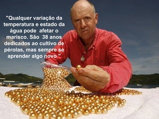"Qualquer variação da
temperatura e estado da
água pode afetar o
marisco. São 38 anos
dedicados ao cultivo de
pérolas, mas sempre se
aprender algo novo "
 