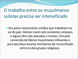 O trabalho entre os muçulmanos sulistas precisa ser intensificado Ore pelos missionários cristãos que trabalham no sul do país. Muitos vivem sob constantes ameaças e alguns têm sido atacados e mortos. Ore pela conversão de líderes muçulmanos influentes e para que Deus levante ministérios de reconciliação entre os dois grupos religiosos.  