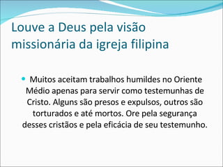 Louve a Deus pela visão missionária da igreja filipina Muitos aceitam trabalhos humildes no Oriente Médio apenas para servir como testemunhas de Cristo. Alguns são presos e expulsos, outros são torturados e até mortos. Ore pela segurança desses cristãos e pela eficácia de seu testemunho. 