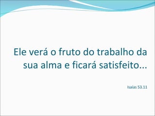 Ele verá o fruto do trabalho da sua alma e ficará satisfeito... Isaías 53.11 