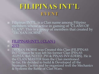  Filipinas INT'L. is a Clan name among Filipino
members whose active in gaming of "CLASH OF
CLAN". This is a group of members that created by
"TROJAN HORSE“.
 FILIPINAS INT'L ( CLAN )
 2015
 TROJAN HORSE was Created this Clan (FILIPINAS
INT'L) Since he was left his former Clan (PINAS
ALPHA, ReUNiTED .PH & PINAS INVADERS). He is
the CLAN MASTER from the Clan mentioned.
So far, He decided to build & Developed all the
Strategies, Tactics and he organized well the Mechanics
& Systems the Battle of Clan Wars.
 