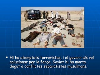 Hi ha atemptats terroristes, i el govern els vol solucionar per la força. Sovint hi ha morts degut a conflictes separatistes musulmans.  