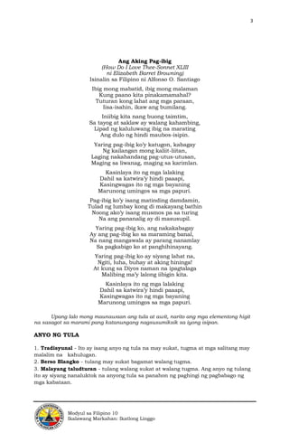 3
Modyul sa Filipino 10
Ikalawang Markahan: Ikatlong Linggo
Ang Aking Pag-ibig
(How Do I Love Thee-Sonnet XLIII
ni Elizabeth Barret Browning)
Isinalin sa Filipino ni Alfonso O. Santiago
Ibig mong mabatid, ibig mong malaman
Kung paano kita pinakamamahal?
Tuturan kong lahat ang mga paraan,
Iisa-isahin, ikaw ang bumilang.
Iniibig kita nang buong taimtim,
Sa tayog at saklaw ay walang kahambing,
Lipad ng kaluluwang ibig na marating
Ang dulo ng hindi maubos-isipin.
Yaring pag-ibig ko’y katugon, kabagay
Ng kailangan mong kaliit-liitan,
Laging nakahandang pag-utus-utusan,
Maging sa liwanag, maging sa karimlan.
Kasinlaya ito ng mga lalaking
Dahil sa katwira’y hindi paaapi,
Kasingwagas ito ng mga bayaning
Marunong umingos sa mga papuri.
Pag-ibig ko’y isang matinding damdamin,
Tulad ng lumbay kong di makayang bathin
Noong ako’y isang musmos pa sa turing
Na ang pananalig ay di masusupil.
Yaring pag-ibig ko, ang nakakabagay
Ay ang pag-ibig ko sa maraming banal,
Na nang mangawala ay parang nanamlay
Sa pagkabigo ko at panghihinayang.
Yaring pag-ibig ko ay siyang lahat na,
Ngiti, luha, buhay at aking hininga!
At kung sa Diyos naman na ipagtalaga
Malibing ma’y lalong iibigin kita.
Kasinlaya ito ng mga lalaking
Dahil sa katwira’y hindi paaapi,
Kasingwagas ito ng mga bayaning
Marunong umingos sa mga papuri.
Upang lalo mong maunawaan ang tula at awit, narito ang mga elementong higit
na sasagot sa marami pang katanungang nagsusumiksik sa iyong isipan.
ANYO NG TULA
1. Tradisyunal - Ito ay isang anyo ng tula na may sukat, tugma at mga salitang may
malalim na kahulugan.
2. Berso Blangko - tulang may sukat bagamat walang tugma.
3. Malayang taludturan - tulang walang sukat at walang tugma. Ang anyo ng tulang
ito ay siyang nanaluktok na anyong tula sa panahon ng paghingi ng pagbabago ng
mga kabataan.
 