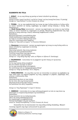 4
Modyul sa Filipino 10
Ikalawang Markahan: Ikatlong Linggo
ELEMENTO NG TULA
1. SUKAT – ito ay ang bilang ng pantig sa bawat taludtod ng saknong.
Halimbawa:
Isang/a/araw,/ang/i/na/ko’y/ na/ki/ta/ kong/ na/ma/mang/law/(may 15 pantig)
(hango sa “Ang Pamana” ni Jose Corazon de Jesus)
2. TUGMA – ito ay ang pagkakatulad ng tunog ng mga huling pantig sa huling salita
sa bawat taludtod na siyang nagbibigay ng angkin nitong indayog o himig. May
dalawang uri:
a.) Hindi Buong Rima (assonance) – paraan ng pagtutugma ng tunog na ang huling
salita sa bawat taludtod ay nagtatapos sa patinig. Maaaring magkakatulad ang mga
patinig sa isang saknong o kaya’y dalawang magkasunod o salita.
Halimbawa:
Munting kahirapa’y mamalakhing dala
Dibdib palibhasa’y di gawing magbata
Ay bago sa mundo’y balang kisap-mata
Ang tao’y mayroong sukat ipagdusa
(hango sa “Ang Laki sa Layaw” ni Francisco Baltazar)
b.) Kaanyuan (consonance) – paraan ng pagtutugma ng tunog na ang huling salita sa
bawat taludtod ay nagtatapos sa katinig.
Halimbawa:
Ibig mong mabatid, ibig mong malaman
Kung pano kita pinakamamahal?
Tuturuan kong lahat ang mga paraan,
Iisa-isahin, ikaw ang bumilang.
(hango sa “ Ang aking Pag-ibig” salin sa Filipino ni Alfonso O. Santiango)
3. TALINGHAGA – tumutukoy ito sa paggamit ng iba’t ibang uri ng tayutay.
Halimbawa:
Ito ba ang lupang aking aangkinin
Na tira-tirahan ng apoy at talim?
Ito ba ang manang aking bubungkalin
Na sambutong taon at nagngangangang libing?
(hango sa “Tinig ng Darating” Teo S. Baylen)
4. TONO/INDAYOG – ito ang diwa ng tula na tumutukoy sa paraan ng pagbigkas ng
mga salita gaya ng pagtaas-pagbaba ng tinig, pagbagal at pagbilis, pagbibigay diin,
seryoso o malumanay atbp.
Halimbawa:
Ibig kong kung ikaw ay may iniisip
Sa ulo mo’y ako ang buong masilid
Ibig kong kung iyong mga mata’y tumititig
Sa balintataw mo ako’y mapadikit;
(hango sa “Ang Pagtatapat” ni Lope K. Santos)
5. SIMBOLO – tumutukoy ito sa mga salitang ginagamit sa tula na nag-iiwan ng
kahulugan sa mapanuring kaisipan ng mambabasa.
Halimbawa:
Kung tatanawin mo sa malayong pook,
Ako’y tila isang nakadipang kurus;
Sa napakatagal na pagkakaluhod,
Parang hinahagkan ang paa ng Diyos.
(mula sa “Isang Punongkahoy” ni Jose Corazon de Jesus)
Inaasahan ko na naunawaan mo ang ating araling tinalakay. Maaari
munang sagutin ang mga sumusunod na gawain.
 