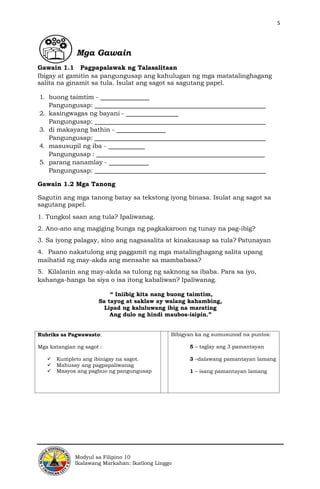 5
Modyul sa Filipino 10
Ikalawang Markahan: Ikatlong Linggo
Mga Gawain
Gawain 1.1 Pagpapalawak ng Talasalitaan
Ibigay at gamitin sa pangungusap ang kahulugan ng mga matatalinghagang
salita na ginamit sa tula. Isulat ang sagot sa sagutang papel.
1. buong taimtim -
Pangungusap:
2. kasingwagas ng bayani -
Pangungusap:
3. di makayang bathin -
Pangungusap:
4. masusupil ng iba -
Pangungusap :
5. parang nanamlay -
Pangungusap:
Gawain 1.2 Mga Tanong
Sagutin ang mga tanong batay sa tekstong iyong binasa. Isulat ang sagot sa
sagutang papel.
1. Tungkol saan ang tula? Ipaliwanag.
2. Ano-ano ang magiging bunga ng pagkakaroon ng tunay na pag-ibig?
3. Sa iyong palagay, sino ang nagsasalita at kinakausap sa tula? Patunayan
4. Paano nakatulong ang paggamit ng mga matalinghagang salita upang
maihatid ng may-akda ang mensahe sa mambabasa?
5. Kilalanin ang may-akda sa tulong ng saknong sa ibaba. Para sa iyo,
kahanga-hanga ba siya o isa itong kabaliwan? Ipaliwanag.
“ Iniibig kita nang buong taimtim,
Sa tayog at saklaw ay walang kahambing,
Lipad ng kaluluwang ibig na marating
Ang dulo ng hindi maubos-isipin.”
Rubriks sa Pagwawasto:
Mga katangian ng sagot :
✓ Kumpleto ang ibinigay na sagot.
✓ Mahusay ang pagpapaliwanag
✓ Maayos ang pagbuo ng pangungusap
Bibigyan ka ng sumusunod na puntos:
5 – taglay ang 3 pamantayan
3 –dalawang pamantayan lamang
1 – isang pamantayan lamang
 
