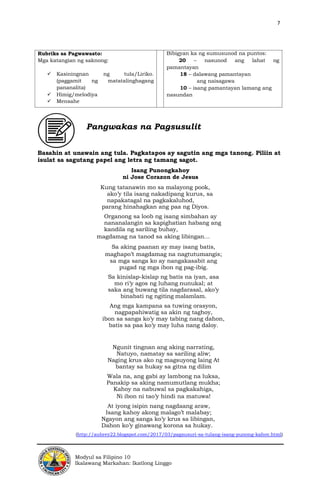 7
Modyul sa Filipino 10
Ikalawang Markahan: Ikatlong Linggo
Rubriks sa Pagwawasto:
Mga katangian ng saknong:
✓ Kasiningnan ng tula/Liriko.
(paggamit ng matatalinghagang
pananalita)
✓ Himig/melodiya
✓ Mensahe
Bibigyan ka ng sumusunod na puntos:
20 – nasunod ang lahat ng
pamantayan
18 – dalawang pamantayan
ang naisagawa
10 – isang pamantayan lamang ang
nasundan
Pangwakas na Pagsusulit
Basahin at unawain ang tula. Pagkatapos ay sagutin ang mga tanong. Piliin at
isulat sa sagutang papel ang letra ng tamang sagot.
Isang Punongkahoy
ni Jose Corazon de Jesus
Kung tatanawin mo sa malayong pook,
ako’y tila isang nakadipang kurus, sa
napakatagal na pagkakaluhod,
parang hinahagkan ang paa ng Diyos.
Organong sa loob ng isang simbahan ay
nananalangin sa kapighatian habang ang
kandila ng sariling buhay,
magdamag na tanod sa aking libingan…
Sa aking paanan ay may isang batis,
maghapo’t magdamag na nagtutumangis;
sa mga sanga ko ay nangakasabit ang
pugad ng mga ibon ng pag-ibig.
Sa kinislap-kislap ng batis na iyan, asa
mo ri’y agos ng luhang nunukal; at
saka ang buwang tila nagdarasal, ako’y
binabati ng ngiting malamlam.
Ang mga kampana sa tuwing orasyon,
nagpapahiwatig sa akin ng taghoy,
ibon sa sanga ko’y may tabing nang dahon,
batis sa paa ko’y may luha nang daloy.
Ngunit tingnan ang aking narrating,
Natuyo, namatay sa sariling aliw;
Naging krus ako ng magsuyong laing At
bantay sa hukay sa gitna ng dilim
Wala na, ang gabi ay lambong na luksa,
Panakip sa aking namumutlang mukha;
Kahoy na nabuwal sa pagkakahiga,
Ni ibon ni tao’y hindi na matuwa!
At iyong isipin nang nagdaang araw,
Isang kahoy akong malago’t malabay;
Ngayon ang sanga ko’y krus sa libingan,
Dahon ko’y ginawang korona sa hukay.
(http://aubrey22.blogspot.com/2017/03/pagsusuri-sa-tulang-isang-punong-kahoy.html)
 