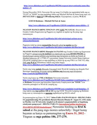 http://www.slideshare.net/VogelDenise/092304-request-interventiondoj-mms-flsa-
matter~~V

Noong Disyembre 2010, Newsome file ng isang Civil habla (na nagtatakda balik ang sa
"FLSA" at "WHD" na mga paglabag) laban ang Mitchell McNutt & Sams kung saan sila
DEFAULTED sa higit sa $ 100 milyong dolyar. Gayunpaman, sa petsa, WALA!

       12/03/10 Reklamo - Mitchell McNutt & Sams:

       http://www.slideshare.net/VogelDenise/120310-complaint-mmsexhibits~~V

NGAYON MANGYARING TINGNAN ANG LIST NG LEGAL Aksyon na sa
Estados Unidos Kagawaran ng Paggawa ay nagdala sa ngalan ng iba pang mga
mamamayan:

http://www.slideshare.net/VogelDenise/dol-whd-mississippi-actions-news-
releaseofsettlements

Pagpunta tulad ng upang mangolekta Bumalik sahod sa ngalan ng iba:
http://www.slideshare.net/VogelDenise/dol-jafari-complaint-dol-flsa-lawsuit

NGAYON MANGYARING Hanapin SA PAANO ang Estados Unidos ng Kagawaran
ng Paggawa ginagawang ito malinaw na empleyado ng isang HINDI PWEDE ay
kinakailangan upang talikdan ang kanilang mga karapatan sa ilalim ng Family &
Medikal bakasyon AC t ("FMLA"); gayunman, kapag Newsome iniulat ibang employer
(Wood & Lamping) para sa mga paglabag sa ilalim ng ng ang FMLA at Title VII, atbp,
DOL ang WALA! Halimbawa makita ang Jafari bagay:
http://www.slideshare.net/VogelDenise/dol-jafari-complaint-dol-flsa-lawsuit na

Narito ang isang naitala Mensahe Voicemail mula Wood & Lamping ng abogado Paul
Berninger humihiling Newsome upang talikdan ang kanyang mga karapatan:
http://youtu.be/jjgM0mXWJ8c

Narito ang kopya ng: FMLA Reklamo Newsome isinumite:
http://www.slideshare.net/VogelDenise/011609-fmla-complaint-wood-lamping~~V ;
at Reklamo Newsome ang katumbas Opportunity Employment (sa "EEOC") na
isinumite patungkol sa Wood & Lamping ng :

http://www.slideshare.net/VogelDenise/070709-eeoc-complaint-wood-lamping~~V
ring makita ang mga pahina 240 at 241 ng ang EEOC Wood & Lamping ng Reklamo
kung saan ay sumusuporta sa agarang pagbabayad ng BACK sahod!

Sa pamamagitan ng Enero 10, 2012 "abiso PARA PAGWAWAKAS - HILING PARA
SA pagtataluwalag NG presidente Barack Hussein Obama II - tugon SA ANG atake
sa Florida A & M University tungkol sa di-umano'y pagmamalabis sa baguhang
estudyante pangyayari - HILING PARA SA International militar interbensyon
MAAARING HINDI kinakailangan" Newsome
                                  hiniling na BACK
sahod at iba pang mga monies unlawfully / Ilegal lustay
bayaran sa kanya sa pamamagitan ng Enero 31, 2012 -
Tingnan sa mga pahina 186, 277-279.
 