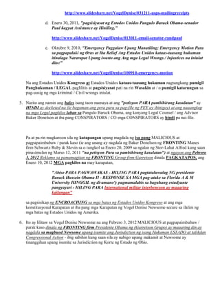 http://www.slideshare.net/VogelDenise/031211-usps-mailingreceipts

             d. Enero 30, 2011, "pagsisiyasat ng Estados Unidos Pangulo Barack Obama-senador
                Paul kagyat Assistance ay Hiniling."

                 http://www.slideshare.net/VogelDenise/013011-email-senator-randpaul

             e. Oktubre 9, 2010, "Emergency Paggalaw Upang Manatiling; Emergency Motion Para
                sa pagpapalaki ng Oras at Iba Relief Ang Estados Unidos kataas-taasang hukuman
                itinalaga Nararapat Upang iwasto ang Ang mga Legal Wrongs / Injustices na iniulat
                dito:"

                 http://www.slideshare.net/VogelDenise/100910-emergency-motion

   Na ang Estados Unidos Kongreso at Estados Unidos kataas-taasang hukuman nagtangkang pumigil
   Panghukuman / LEGAL paglilitis at pagsisiyasat pati na rin Wasakin at / o pumigil katarungan sa
   pag-uusig ng mga kriminal / Civil wrongs iniulat.

5. Narito ang namin ang halos isang taon mamaya at ang "petisyon PARA pambihirang kasulatan" ay
   HINDI ay docketed na (ie bagaman ang pera para sa pag-file ng FEE ay ibinigay) at ang naaangkop
   na mga Legal pagkilos laban sa Pangulo Barack Obama, ang kanyang Legal Counsel / ang Advisor
   Baker Donelson at iba pang CONSPIRATORS / CO-mga CONSPIRATORS ay hindi pa nai-file.



   Pa at pa rin magkaroon sila ng katapangan upang magdala ng isa pang MALICIOUS at
   pagpapaimbabaw / parak kaso (ie ang unang ay nagdala ng Baker Donelson ng FRONTING Manes
   firm Schwartz Ruby & Slovin sa o tungkol sa Enero 20, 2009 sa ngalan ng Stor-Lahat Alfred kung saan
   pinasimulan ng Marso 12, 2011 "na petisyon Para sa pambihirang kasulatan") at ngayon ang Pebrero
   3, 2012 Reklamo sa pamamagitan ng FRONTING Group firm Garretson dinala PAGKATAPOS, ang
   Enero 10, 2012 MGA pagkilos na may karapatan,

                 "Abiso PARA PAGWAWAKAS - HILING PARA pagtataluwalag NG presidente
                 Barack Hussein Obama II - RESPONSE SA MGA pag-atake sa Florida A & M
                 University HINGGIL ng di-umano'y pagmamalabis sa baguhang estudyante
                 pangyayari - HILING PARA International militar interbensyon ay maaaring
                 kailangan"

   sa pagsisikap ng ENCROACHING sa mga batas ng Estados Unidos Kongreso at ang mga
   konstitusyonal Karapatan at iba pang mga Karapatan ng Vogel Denise Newsome secure sa ilalim ng
   mga batas ng Estados Unidos ng Amerika.

6. Ito ay lilitaw sa Vogel Denise Newsome na ang Pebrero 3, 2012 MALICIOUS at pagpapaimbabaw /
   parak kaso dinala ng FRONTING firm Presidente Obama ng (Garretson Grupo) ay maaaring din ay
   nagdala sa magbuod Newsome upang isumite ang Jurisdiction ng isang Hukuman ESTADO at talikdan
   Congressional Action - ibig sabihin kung saan sila ay nabigo upang makamit at Newsome ay
   tinanggihan upang isumite sa Jurisdiction ng Korte ng Estado ng Ohio.
 