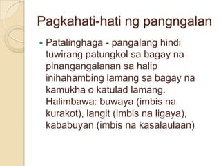 Pagkahati-hati ng pangngalan
   Patalinghaga - pangalang hindi
    tuwirang patungkol sa bagay na
    pinangangalanan sa halip
    inihahambing lamang sa bagay na
    kamukha o katulad lamang.
    Halimbawa: buwaya (imbis na
    kurakot), langit (imbis na ligaya),
    kababuyan (imbis na kasalaulaan)
 