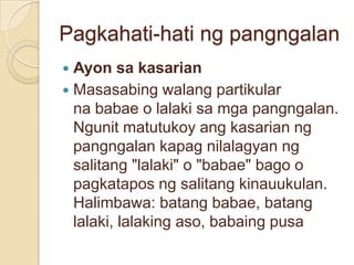 Pagkahati-hati ng pangngalan
 Ayon sa kasarian
 Masasabing walang partikular
  na babae o lalaki sa mga pangngalan.
  Ngunit matutukoy ang kasarian ng
  pangngalan kapag nilalagyan ng
  salitang "lalaki" o "babae" bago o
  pagkatapos ng salitang kinauukulan.
  Halimbawa: batang babae, batang
  lalaki, lalaking aso, babaing pusa
 