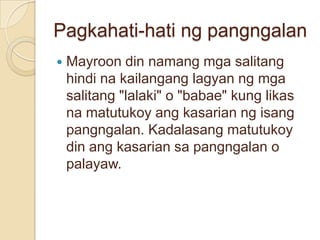 Pagkahati-hati ng pangngalan
   Mayroon din namang mga salitang
    hindi na kailangang lagyan ng mga
    salitang "lalaki" o "babae" kung likas
    na matutukoy ang kasarian ng isang
    pangngalan. Kadalasang matutukoy
    din ang kasarian sa pangngalan o
    palayaw.
 