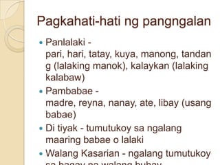 Pagkahati-hati ng pangngalan
 Panlalaki -
  pari, hari, tatay, kuya, manong, tandan
  g (lalaking manok), kalaykan (lalaking
  kalabaw)
 Pambabae -
  madre, reyna, nanay, ate, libay (usang
  babae)
 Di tiyak - tumutukoy sa ngalang
  maaring babae o lalaki
 Walang Kasarian - ngalang tumutukoy
 