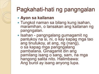 Pagkahati-hati ng pangngalan
 Ayon sa kailanan
 Tungkol naman sa bilang kung isahan,
  maramihan, o lansakan ang kailanan ng
  pangngalan.
 Isahan - pangngalang gumagamit ng
  pantukoy na si, ni, o kay kapag mga tao
  ang tinutukoy, at ang, ng (nang),
  o sa kapag mga pangngalang
  pambalana. Ginagamit din ang
  pamilang isang o sang, sam, na mga
  hangong salita nito. Halimbawa:
  Ang burol ay isang anyong lupa.
 