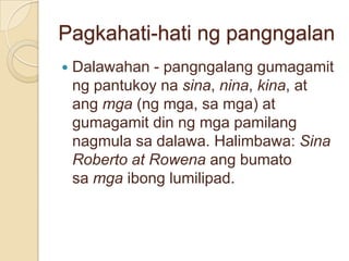 Pagkahati-hati ng pangngalan
   Dalawahan - pangngalang gumagamit
    ng pantukoy na sina, nina, kina, at
    ang mga (ng mga, sa mga) at
    gumagamit din ng mga pamilang
    nagmula sa dalawa. Halimbawa: Sina
    Roberto at Rowena ang bumato
    sa mga ibong lumilipad.
 