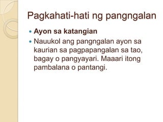 Pagkahati-hati ng pangngalan
 Ayon sa katangian
 Nauukol ang pangngalan ayon sa
  kaurian sa pagpapangalan sa tao,
  bagay o pangyayari. Maaari itong
  pambalana o pantangi.
 