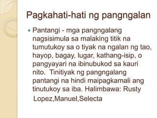 Pagkahati-hati ng pangngalan
   Pantangi - mga pangngalang
    nagsisimula sa malaking titik na
    tumutukoy sa o tiyak na ngalan ng tao,
    hayop, bagay, lugar, kathang-isip, o
    pangyayari na ibinubukod sa kauri
    nito. Tinitiyak ng pangngalang
    pantangi na hindi maipagkamali ang
    tinutukoy sa iba. Halimbawa: Rusty
    Lopez,Manuel,Selecta
 