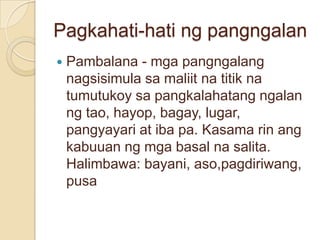 Pagkahati-hati ng pangngalan
   Pambalana - mga pangngalang
    nagsisimula sa maliit na titik na
    tumutukoy sa pangkalahatang ngalan
    ng tao, hayop, bagay, lugar,
    pangyayari at iba pa. Kasama rin ang
    kabuuan ng mga basal na salita.
    Halimbawa: bayani, aso,pagdiriwang,
    pusa
 