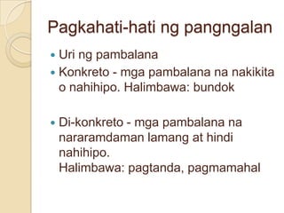 Pagkahati-hati ng pangngalan
 Uri ng pambalana
 Konkreto - mga pambalana na nakikita
  o nahihipo. Halimbawa: bundok

   Di-konkreto - mga pambalana na
    nararamdaman lamang at hindi
    nahihipo.
    Halimbawa: pagtanda, pagmamahal
 