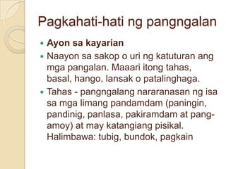 Pagkahati-hati ng pangngalan
 Ayon sa kayarian
 Naayon sa sakop o uri ng katuturan ang
  mga pangalan. Maaari itong tahas,
  basal, hango, lansak o patalinghaga.
 Tahas - pangngalang nararanasan ng isa
  sa mga limang pandamdam (paningin,
  pandinig, panlasa, pakiramdam at pang-
  amoy) at may katangiang pisikal.
  Halimbawa: tubig, bundok, pagkain
 