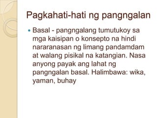 Pagkahati-hati ng pangngalan
   Basal - pangngalang tumutukoy sa
    mga kaisipan o konsepto na hindi
    nararanasan ng limang pandamdam
    at walang pisikal na katangian. Nasa
    anyong payak ang lahat ng
    pangngalan basal. Halimbawa: wika,
    yaman, buhay
 